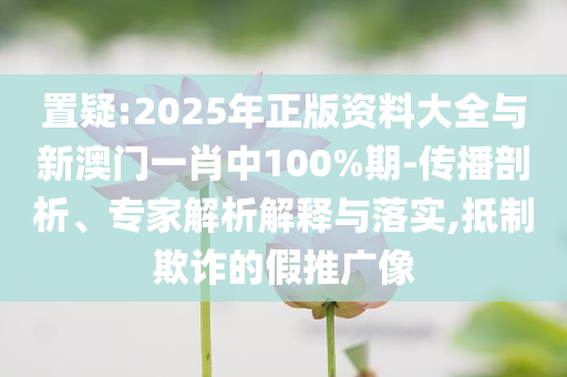 置疑:2025年正版資料大全與新澳門一肖中100%期-傳播剖析、專家解析解釋與落實,抵制欺詐的假推廣像