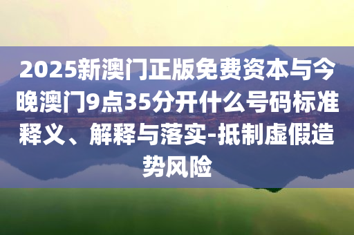 2025新澳門正版免費(fèi)資本與今晚澳門9點(diǎn)35分開什么號(hào)碼標(biāo)準(zhǔn)釋義、解釋與落實(shí)-抵制虛假造勢(shì)風(fēng)險(xiǎn)
