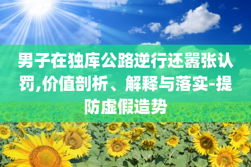 男子在獨(dú)庫(kù)公路逆行還囂張認(rèn)罰,價(jià)值剖析、解釋與落實(shí)-提防虛假造勢(shì)