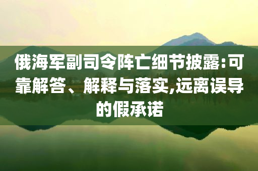 俄海軍副司令陣亡細(xì)節(jié)披露:可靠解答、解釋與落實(shí),遠(yuǎn)離誤導(dǎo)的假承諾