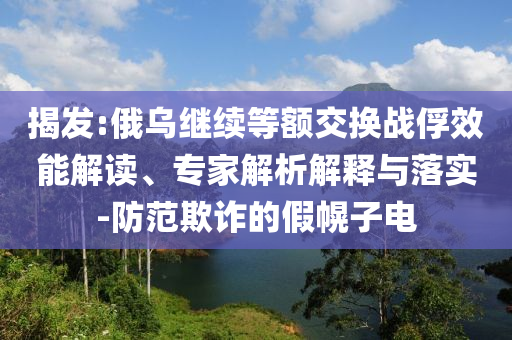 揭發(fā):俄烏繼續(xù)等額交換戰(zhàn)俘效能解讀、專家解析解釋與落實-防范欺詐的假幌子電