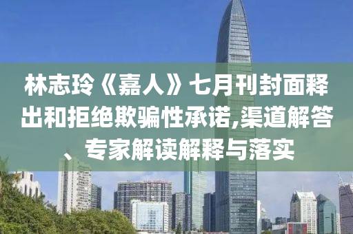 林志玲《嘉人》七月刊封面釋出和拒絕欺騙性承諾,渠道解答、專家解讀解釋與落實