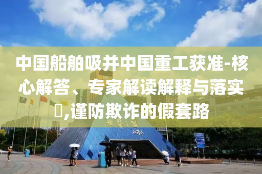 中國船舶吸并中國重工獲準-核心解答、專家解讀解釋與落實?,謹防欺詐的假套路