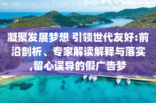 凝聚發(fā)展夢想 引領(lǐng)世代友好:前沿剖析、專家解讀解釋與落實,留心誤導(dǎo)的假廣告夢