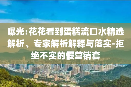 曝光:花花看到蛋糕流口水精選解析、專家解析解釋與落實-拒絕不實的假營銷套