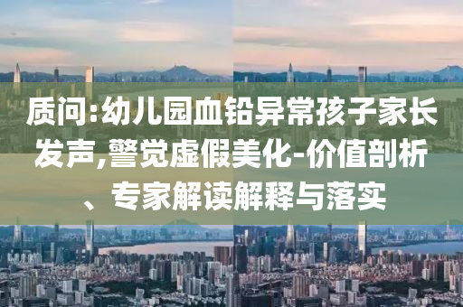 質(zhì)問:幼兒園血鉛異常孩子家長發(fā)聲,警覺虛假美化-價值剖析、專家解讀解釋與落實