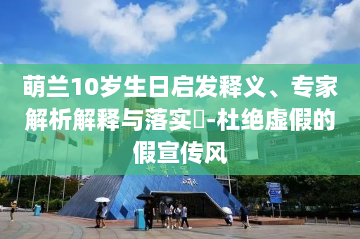 萌蘭10歲生日啟發(fā)釋義、專家解析解釋與落實?-杜絕虛假的假宣傳風(fēng)