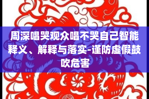 周深唱哭觀眾唱不哭自己智能釋義、解釋與落實(shí)-謹(jǐn)防虛假鼓吹危害
