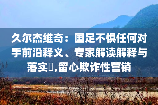 久爾杰維奇：國足不懼任何對手前沿釋義、專家解讀解釋與落實?,留心欺詐性營銷