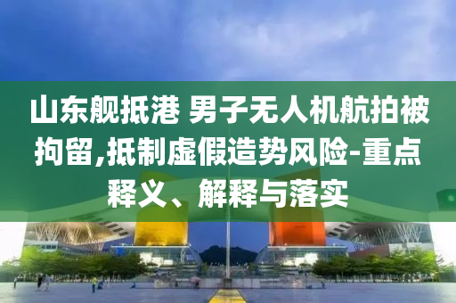 山東艦抵港 男子無人機航拍被拘留,抵制虛假造勢風險-重點釋義、解釋與落實