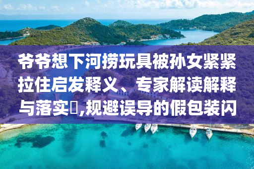 爺爺想下河撈玩具被孫女緊緊拉住啟發(fā)釋義、專家解讀解釋與落實?,規(guī)避誤導(dǎo)的假包裝閃