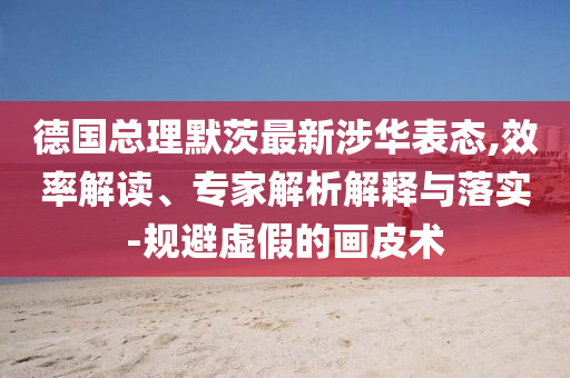 德國(guó)總理默茨最新涉華表態(tài),效率解讀、專(zhuān)家解析解釋與落實(shí)-規(guī)避虛假的畫(huà)皮術(shù)