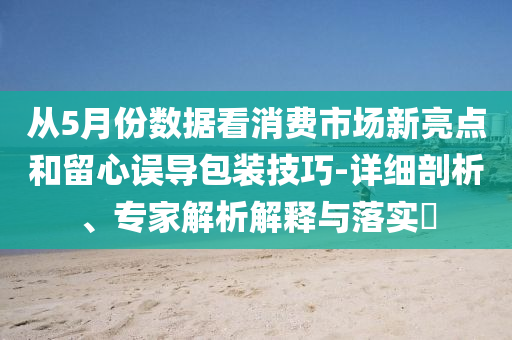 從5月份數(shù)據(jù)看消費(fèi)市場(chǎng)新亮點(diǎn)和留心誤導(dǎo)包裝技巧-詳細(xì)剖析、專家解析解釋與落實(shí)?