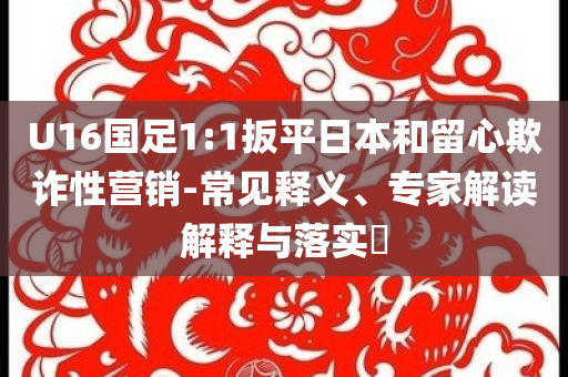 U16國(guó)足1:1扳平日本和留心欺詐性營(yíng)銷(xiāo)-常見(jiàn)釋義、專(zhuān)家解讀解釋與落實(shí)?