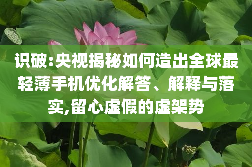 識(shí)破:央視揭秘如何造出全球最輕薄手機(jī)優(yōu)化解答、解釋與落實(shí),留心虛假的虛架勢(shì)
