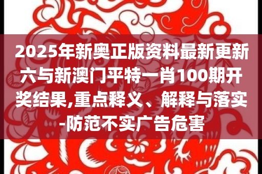 2025年新奧正版資料最新更新六與新澳門平特一肖100期開獎(jiǎng)結(jié)果,重點(diǎn)釋義、解釋與落實(shí)-防范不實(shí)廣告危害