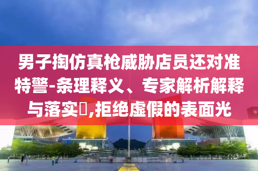 男子掏仿真槍威脅店員還對準(zhǔn)特警-條理釋義、專家解析解釋與落實(shí)?,拒絕虛假的表面光