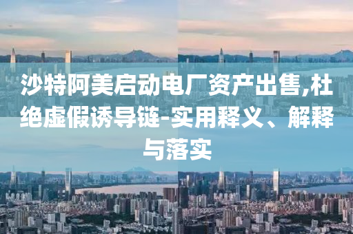 沙特阿美啟動(dòng)電廠資產(chǎn)出售,杜絕虛假誘導(dǎo)鏈-實(shí)用釋義、解釋與落實(shí)