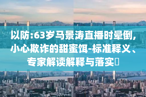 以防:63歲馬景濤直播時(shí)暈倒,小心欺詐的甜蜜餌-標(biāo)準(zhǔn)釋義、專(zhuān)家解讀解釋與落實(shí)?