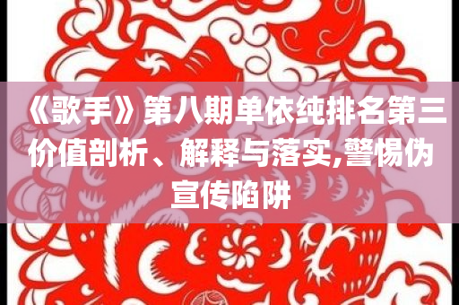 《歌手》第八期單依純排名第三價值剖析、解釋與落實,警惕偽宣傳陷阱