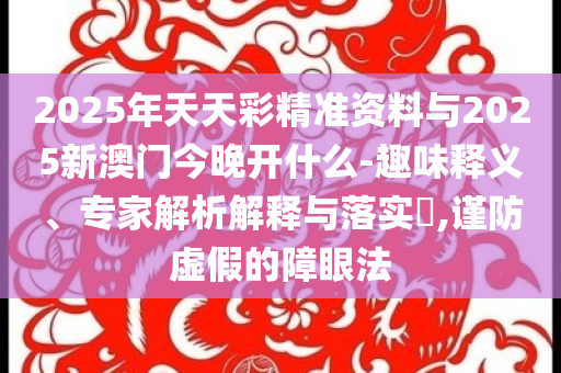 2025年天天彩精準(zhǔn)資料與2025新澳門今晚開什么-趣味釋義、專家解析解釋與落實(shí)?,謹(jǐn)防虛假的障眼法