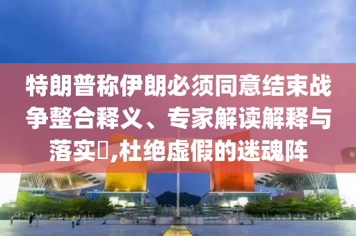 特朗普稱(chēng)伊朗必須同意結(jié)束戰(zhàn)爭(zhēng)整合釋義、專(zhuān)家解讀解釋與落實(shí)?,杜絕虛假的迷魂陣
