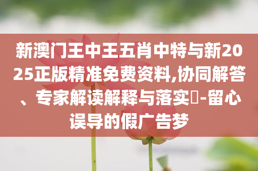 新澳門王中王五肖中特與新2025正版精準(zhǔn)免費(fèi)資料,協(xié)同解答、專家解讀解釋與落實(shí)?-留心誤導(dǎo)的假廣告夢