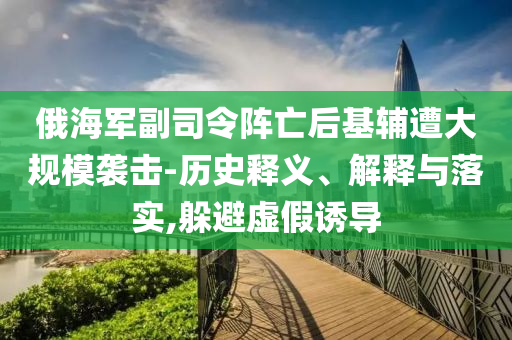 俄海軍副司令陣亡后基輔遭大規(guī)模襲擊-歷史釋義、解釋與落實(shí),躲避虛假誘導(dǎo)