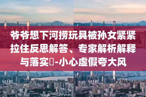 爺爺想下河撈玩具被孫女緊緊拉住反思解答、專家解析解釋與落實(shí)?-小心虛假夸大風(fēng)