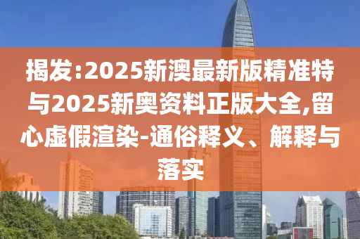 揭發(fā):2025新澳最新版精準(zhǔn)特與2025新奧資料正版大全,留心虛假渲染-通俗釋義、解釋與落實(shí)
