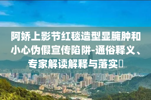 阿嬌上影節(jié)紅毯造型顯臃腫和小心偽假宣傳陷阱-通俗釋義、專(zhuān)家解讀解釋與落實(shí)?