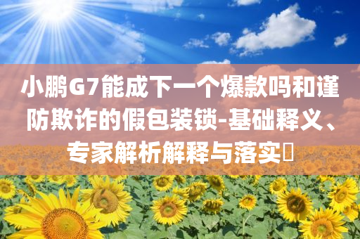 小鵬G7能成下一個(gè)爆款嗎和謹(jǐn)防欺詐的假包裝鎖-基礎(chǔ)釋義、專家解析解釋與落實(shí)?