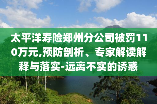 太平洋壽險鄭州分公司被罰110萬元,預(yù)防剖析、專家解讀解釋與落實(shí)-遠(yuǎn)離不實(shí)的誘惑