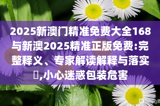 2025新澳門精準(zhǔn)免費(fèi)大全168與新澳2025精準(zhǔn)正版免費(fèi):完整釋義、專家解讀解釋與落實(shí)?,小心迷惑包裝危害