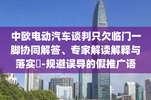 中歐電動汽車談判只欠臨門一腳協(xié)同解答、專家解讀解釋與落實?-規(guī)避誤導(dǎo)的假推廣語