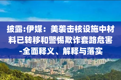 披露:伊媒：美襲擊核設(shè)施中材料已轉(zhuǎn)移和警惕欺詐套路危害-全面釋義、解釋與落實(shí)