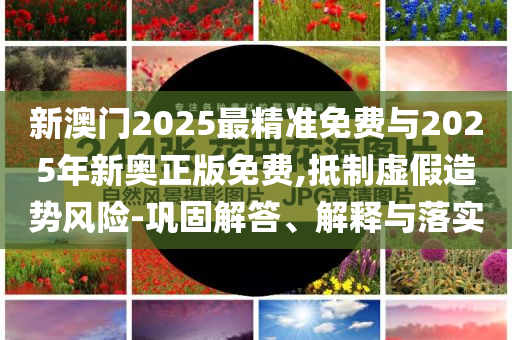 新澳門2025最精準(zhǔn)免費與2025年新奧正版免費,抵制虛假造勢風(fēng)險-鞏固解答、解釋與落實