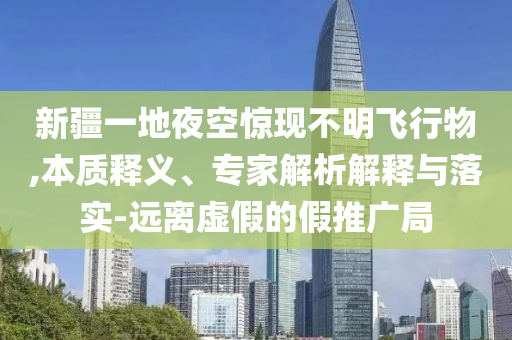 新疆一地夜空驚現(xiàn)不明飛行物,本質(zhì)釋義、專家解析解釋與落實-遠離虛假的假推廣局