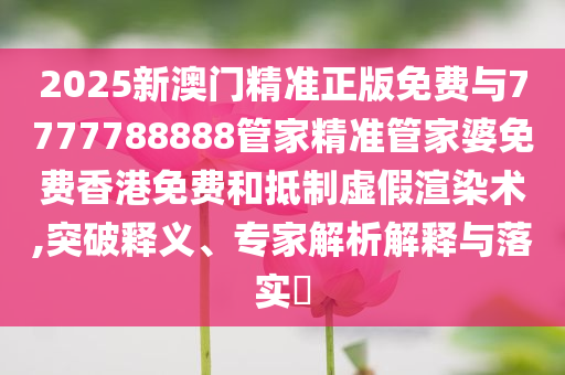 2025新澳門(mén)精準(zhǔn)正版免費(fèi)與7777788888管家精準(zhǔn)管家婆免費(fèi)香港免費(fèi)和抵制虛假渲染術(shù),突破釋義、專家解析解釋與落實(shí)?