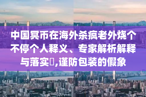 中國(guó)冥幣在海外殺瘋老外燒個(gè)不停個(gè)人釋義、專(zhuān)家解析解釋與落實(shí)?,謹(jǐn)防包裝的假象