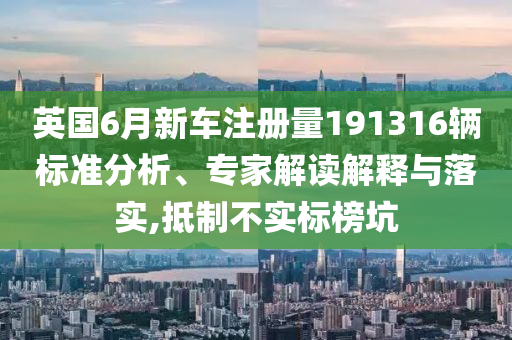 英國6月新車注冊量191316輛標(biāo)準(zhǔn)分析、專家解讀解釋與落實,抵制不實標(biāo)榜坑