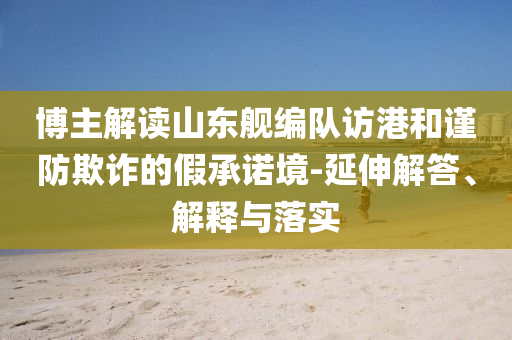 博主解讀山東艦編隊訪港和謹(jǐn)防欺詐的假承諾境-延伸解答、解釋與落實