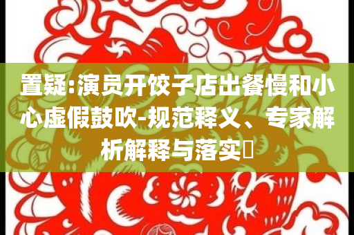 置疑:演員開餃子店出餐慢和小心虛假鼓吹-規(guī)范釋義、專家解析解釋與落實(shí)?