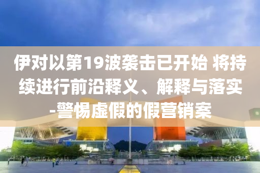 伊對(duì)以第19波襲擊已開(kāi)始 將持續(xù)進(jìn)行前沿釋義、解釋與落實(shí)-警惕虛假的假營(yíng)銷(xiāo)案