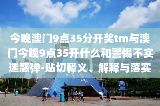 今晚澳門9點(diǎn)35分開獎(jiǎng)tm與澳門今晚9點(diǎn)35開什么和警惕不實(shí)迷惑彈-貼切釋義、解釋與落實(shí)