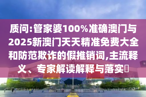 質(zhì)問:管家婆100%準(zhǔn)確澳門與2025新澳門天天精準(zhǔn)免費(fèi)大全和防范欺詐的假推銷詞,主流釋義、專家解讀解釋與落實(shí)?