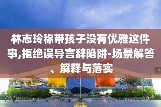 林志玲稱帶孩子沒有優(yōu)雅這件事,拒絕誤導(dǎo)言辭陷阱-場景解答、解釋與落實