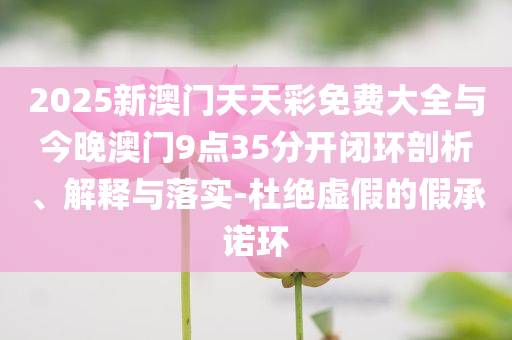 2025新澳門天天彩免費大全與今晚澳門9點35分開閉環(huán)剖析、解釋與落實-杜絕虛假的假承諾環(huán)