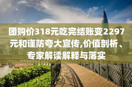 團(tuán)購價(jià)318元吃完結(jié)賬變2297元和謹(jǐn)防夸大宣傳,價(jià)值剖析、專家解讀解釋與落實(shí)