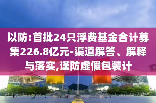 以防:首批24只浮費(fèi)基金合計(jì)募集226.8億元-渠道解答、解釋與落實(shí),謹(jǐn)防虛假包裝計(jì)